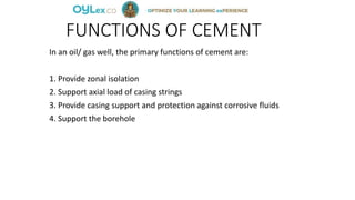 FUNCTIONS OF CEMENT
In an oil/ gas well, the primary functions of cement are:
1. Provide zonal isolation
2. Support axial load of casing strings
3. Provide casing support and protection against corrosive fluids
4. Support the borehole
 