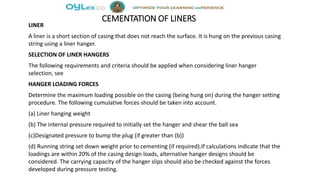 CEMENTATION OF LINERS
LINER
A liner is a short section of casing that does not reach the surface. It is hung on the previous casing
string using a liner hanger.
SELECTION OF LINER HANGERS
The following requirements and criteria should be applied when considering liner hanger
selection, see
HANGER LOADING FORCES
Determine the maximum loading possible on the casing (being hung on) during the hanger setting
procedure. The following cumulative forces should be taken into account.
(a) Liner hanging weight
(b) The internal pressure required to initially set the hanger and shear the ball sea
(c)Designated pressure to bump the plug (if greater than (b))
(d) Running string set down weight prior to cementing (if required).If calculations indicate that the
loadings are within 20% of the casing design loads, alternative hanger designs should be
considered. The carrying capacity of the hanger slips should also be checked against the forces
developed during pressure testing.
 
