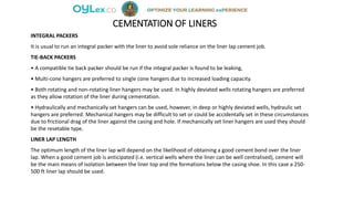 CEMENTATION OF LINERS
INTEGRAL PACKERS
It is usual to run an integral packer with the liner to avoid sole reliance on the liner lap cement job.
TIE-BACK PACKERS
• A compatible tie back packer should be run if the integral packer is found to be leaking,
• Multi-cone hangers are preferred to single cone hangers due to increased loading capacity.
• Both rotating and non-rotating liner hangers may be used. In highly deviated wells rotating hangers are preferred
as they allow rotation of the liner during cementation.
• Hydraulically and mechanically set hangers can be used, however, in deep or highly deviated wells, hydraulic set
hangers are preferred. Mechanical hangers may be difficult to set or could be accidentally set in these circumstances
due to frictional drag of the liner against the casing and hole. If mechanically set liner hangers are used they should
be the resetable type.
LINER LAP LENGTH
The optimum length of the liner lap will depend on the likelihood of obtaining a good cement bond over the liner
lap. When a good cement job is anticipated (i.e. vertical wells where the liner can be well centralised), cement will
be the main means of isolation between the liner top and the formations below the casing shoe. In this case a 250-
500 ft liner lap should be used.
 