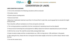 CEMENTATION OF LINERS
LINER CEMENTING GUIDELINES
1. Prior to the cementation the following calculations will be conducted:
• Circulation volume
• Cement volume including excess
• Volume of pre-flush
• Reduction in hydrostatic head due to pre-flush. For the pre-flush in open hole, assume gauge hole to calculate the height
of the pre-flush.
There should be sufficient overbalance at all times during the cement job.
2. The running procedures as specified in the liner manufacturer's operating manual must be adopted.
3. Pressure test all cementing lines and equipment to 1000 psi above the maximum expected pressure prior to the job.
4. With the liner at near TD, install the cement Kelly and plug holder head.
5. Break circulation slowly, and then circulate bottoms up + 20% or string volume + 20%, whichever is the greater.
6. After setting the liner, release the liner running tool and set down weight on the liner to confirm release. Remain inside
the liner.
7. Pre-mix the cement slurry.
 