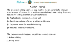 CEMENT PLUGS
The process of setting a cement plug involves the placement of a relatively
small amount of cement slurry inside an open hole or inside casing. The main
reasons for setting a cement plug are as follows:
(a) To plug back a zone or abandon a well
(b) To sidetrack above a fish or to initiate a sidetrack
(c) To provide a seal for open hole testing
(d) To cure a lost circulation zone.
The two common techniques for setting a cement plug are:
1. Balanced Plug
2. Dump Bailer
 