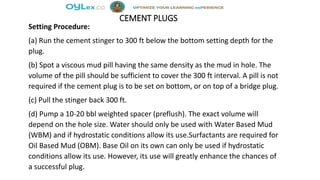 CEMENT PLUGS
Setting Procedure:
(a) Run the cement stinger to 300 ft below the bottom setting depth for the
plug.
(b) Spot a viscous mud pill having the same density as the mud in hole. The
volume of the pill should be sufficient to cover the 300 ft interval. A pill is not
required if the cement plug is to be set on bottom, or on top of a bridge plug.
(c) Pull the stinger back 300 ft.
(d) Pump a 10-20 bbl weighted spacer (preflush). The exact volume will
depend on the hole size. Water should only be used with Water Based Mud
(WBM) and if hydrostatic conditions allow its use.Surfactants are required for
Oil Based Mud (OBM). Base Oil on its own can only be used if hydrostatic
conditions allow its use. However, its use will greatly enhance the chances of
a successful plug.
 