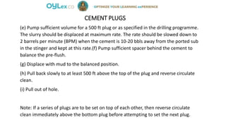 CEMENT PLUGS
(e) Pump sufficient volume for a 500 ft plug or as specified in the drilling programme.
The slurry should be displaced at maximum rate. The rate should be slowed down to
2 barrels per minute (BPM) when the cement is 10-20 bbls away from the ported sub
in the stinger and kept at this rate.(f) Pump sufficient spacer behind the cement to
balance the pre-flush.
(g) Displace with mud to the balanced position.
(h) Pull back slowly to at least 500 ft above the top of the plug and reverse circulate
clean.
(i) Pull out of hole.
Note: If a series of plugs are to be set on top of each other, then reverse circulate
clean immediately above the bottom plug before attempting to set the next plug.
 