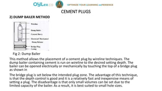 CEMENT PLUGS
2) DUMP BAILER METHOD
Fig 2: Dump Bailer
This method allows the placement of a cement plug by wireline techniques. The
dump bailer containing cement is run on wireline to the desired setting depth. The
bailer can be opened electrically or mechanically by touching the top of a bridge plug
as shown in
The bridge plug is set below the intended plug zone. The advantage of this technique,
is that the depth control is good and it is a relatively fast and inexpensive means of
setting a plug. The disadvantage is that only small volumes can be set due to the
limited capacity of the bailer. As a result, it is best suited to small hole sizes.
 