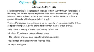 SQUEEZE CEMENTING
Squeeze cementing is the process of forcing a cement slurry through perforations in
the casing to a desired location to provide a seal across an undesired gap. During
placement water is driven from the slurry into a permeable formation to form a
cement filter-cake which hardens to form a seal.
The need for squeeze cementing can arise for a variety of reasons during the drilling
and production phases. Some of the most common reasons are as follows:
• The repair of a faulty or inadequate primary cement job
• To shut-off the flow of unwanted water or gas
• The isolation of a zone prior to perforating for production
• To abandon a non-productive or depleted zone
• To repair casing leaks.
 