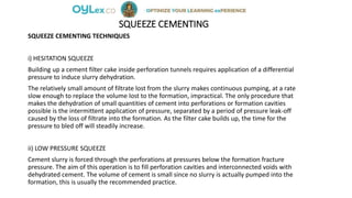 SQUEEZE CEMENTING
SQUEEZE CEMENTING TECHNIQUES
i) HESITATION SQUEEZE
Building up a cement filter cake inside perforation tunnels requires application of a differential
pressure to induce slurry dehydration.
The relatively small amount of filtrate lost from the slurry makes continuous pumping, at a rate
slow enough to replace the volume lost to the formation, impractical. The only procedure that
makes the dehydration of small quantities of cement into perforations or formation cavities
possible is the intermittent application of pressure, separated by a period of pressure leak-off
caused by the loss of filtrate into the formation. As the filter cake builds up, the time for the
pressure to bled off will steadily increase.
ii) LOW PRESSURE SQUEEZE
Cement slurry is forced through the perforations at pressures below the formation fracture
pressure. The aim of this operation is to fill perforation cavities and interconnected voids with
dehydrated cement. The volume of cement is small since no slurry is actually pumped into the
formation, this is usually the recommended practice.
 