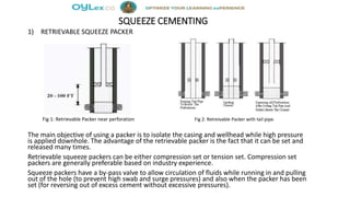 SQUEEZE CEMENTING
1) RETRIEVABLE SQUEEZE PACKER
Fig 1: Retrievable Packer near perforation Fig 2: Retreivable Packer with tail pipe.
The main objective of using a packer is to isolate the casing and wellhead while high pressure
is applied downhole. The advantage of the retrievable packer is the fact that it can be set and
released many times.
Retrievable squeeze packers can be either compression set or tension set. Compression set
packers are generally preferable based on industry experience.
Squeeze packers have a by-pass valve to allow circulation of fluids while running in and pulling
out of the hole (to prevent high swab and surge pressures) and also when the packer has been
set (for reversing out of excess cement without excessive pressures).
 