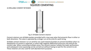 SQUEEZE CEMENTING
2) DRILLABLE CEMENT RETAINER
Fig 3: Drillable Cement retainer
Cement retainers are drillable packers provided with a two-way valve that prevents flow in either or
both directions. The valve is operated by a stinger run at the end of a work string.
Drillable cement retainers run on wireline are used instead of packers to prevent backflow when no
dehydration of cement is expected, or when high negative differential pressures may disturb the
cement cake. When cementing multiple zones, the cement retainer isolates the lower perforations
and subsequent zone squeezing can be carried out without having to wait for the cement to set.
These retainers are also used for well abandonment purposes.
 