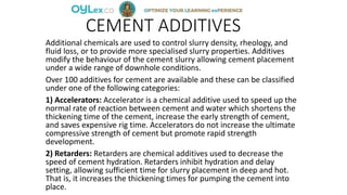 CEMENT ADDITIVES
Additional chemicals are used to control slurry density, rheology, and
fluid loss, or to provide more specialised slurry properties. Additives
modify the behaviour of the cement slurry allowing cement placement
under a wide range of downhole conditions.
Over 100 additives for cement are available and these can be classified
under one of the following categories:
1) Accelerators: Accelerator is a chemical additive used to speed up the
normal rate of reaction between cement and water which shortens the
thickening time of the cement, increase the early strength of cement,
and saves expensive rig time. Accelerators do not increase the ultimate
compressive strength of cement but promote rapid strength
development.
2) Retarders: Retarders are chemical additives used to decrease the
speed of cement hydration. Retarders inhibit hydration and delay
setting, allowing sufficient time for slurry placement in deep and hot.
That is, it increases the thickening times for pumping the cement into
place.
 