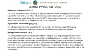CEMENT EVALUATION TOOLS
(c) Cement Evaluation Tool (CET)
The CET is an ultrasonic tool consisting of eight focused transducers arranged in a helical pattern
around the body of the tool. While CBL tools measures the attenuation of a sonic compression
wave propagating axially along the casing, the CET induces casing resonance by transmitting a
broad band pulse (270 Hz to 650 kHz) normal to the casing wall.
(d) Ultrasonic Borehole Imaging (USI)
The USI operates in a similar way to the CET but provides full 360o coverage of the casing
circumference by use of a rotating transducer acting as both transmitter and receiver.
(e) Segmented Bond Tool (SBT)
The SBT quantitatively measures the cement bond integrity in six angular segments around the
casing. The acoustic transducers are mounted on six pads positioned in contact with the interior
casing wall to provide compensated attenuation measurements. Acoustic attenuation is measured
in two directions, using an arrangement of two transmitters and two receivers on four adjacent
arms. The two measurements are combined to derive a compensated value that does not depend
on receiver sensitivities or transmitter power. This measurement process is repeated for each of the
six segments.
 
