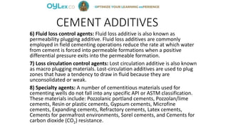 CEMENT ADDITIVES
6) Fluid loss control agents: Fluid loss additive is also known as
permeability plugging additive. Fluid loss additives are commonly
employed in field cementing operations reduce the rate at which water
from cement is forced into permeable formations when a positive
differential pressure exits into the permeable formation.
7) Loss circulation control agents: Lost circulation additive is also known
as macro plugging materials. Lost-circulation additives are used to plug
zones that have a tendency to draw in fluid because they are
unconsolidated or weak.
8) Specialty agents: A number of cementitious materials used for
cementing wells do not fall into any specific API or ASTM classification.
These materials include: Pozzolanic portland cements, Pozzolan/lime
cements, Resin or plastic cements, Gypsum cements, Microfine
cements, Expanding cements, Refractory cements, Latex cements,
Cements for permafrost environments, Sorel cements, and Cements for
carbon dioxide (CO2) resistance.
 