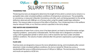 SLURRY TESTINGTHICKENING TIME
Thickening time tests are designed to determine the length of time which a cement slurry remains in a
pumpable state under simulated wellbore conditions of temperature and pressure. The pumpability,
or consistency, is measured in Bearden Consistency units (Bc); each unit being equivalent to the spring
deflection observed with 2080 gm-cm of torque when using the weight-loaded type calibration
device. The measure takes no account of the effect of fluid loss. Thus, thickening times in the wellbore
may be reduced if little, or no, fluid loss control is specified in the slurry design.
FREE WATER AND SEDIMENTATION
The separation of water from a slurry, once it has been placed, can lead to channel formation and gas
migration problems - particularly in deviated wells. The free-water test is designed to simulate this
using a 250 ml graduated cylinder in which slurry is left to stand for two hours under simulated
wellbore conditions. The volume of water collected after this period is expressed as a percentage by
volume.
FLUID LOSS
Fluid-loss tests are designed to measure the slurry dehydration during, and immediately after cement
placement. Under simulated wellbore conditions, the slurry is tested for filtrate loss across a
standardised filter press at differential pressures of 100 psi or 1000 psi. The test duration is 30 minutes
and results are quoted as ml/30 min.
 