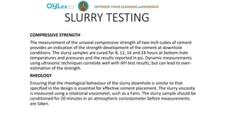 SLURRY TESTING
COMPRESSIVE STRENGTH
The measurement of the uniaxial compressive strength of two-inch cubes of cement
provides an indication of the strength development of the cement at downhole
conditions. The slurry samples are cured for 8, 12, 16 and 24 hours at bottom-hole
temperatures and pressures and the results reported in psi. Dynamic measurements
using ultrasonic techniques correlate well with API test results, but can lead to over-
estimation of the strength.
RHEOLOGY
Ensuring that the rheological behaviour of the slurry downhole is similar to that
specified in the design is essential for effective cement placement. The slurry viscosity
is measured using a rotational viscometer, such as a Fann. The slurry sample should be
conditioned for 20 minutes in an atmospheric consistometer before measurements
are taken.
 