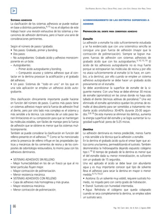 66
Díaz-Romeral Bautista, Pablo; Orejas Pérez; Jaime; López Soto, Enrique; Veny Ribas, Teresa
>
Sistemas adhesivos
La clasificación de los sistemas adhesivos se puede realizar
en base a distintos parámetros,4,15 no es el objetivo de este
trabajo hacer una revisión exhaustiva de los sistemas y me-
canismos de adhesión dentinaria, pero sí hacer una serie de
consideraciones pertinentes.
Según el número de pasos / grabado:
•  Tres pasos: Grabado, primer y bonding.
•  Dos pasos:
–  No autograbantes: Grabado ácido y adhesivo monocom-
ponente en un bote.
–  Autograbantes:
   –  Primer ácido autograbante y bonding.
   –  Compuesto acuoso y sistema adhesivo que al con-
tactar en la dentina provocan la acidificación y el grabado
del adhesivo.
•  Un paso: Sistemas de "todo en uno" en los que en
una sola aplicación se emplea un adhesivo ácido auto-
grabante.
Otra clasificación clínicamente importante puede hacerse
en función del número de pasos. Cuantos más pasos tiene
un sistemas adhesivo mayor será la fuerza de adhesión final
al diente, pero por otro lado más complejo es el sistema y
más sensible a la técnica. Los sistemas de un solo paso tie-
nen limitaciones en su composición para que se mantengan
las moléculas estables, son fáciles de manejar pero la fuerza
de adhesión que se obtiene es menor que los sistemas mul-
ticomponente.
También se puede considerar la clasificación en función del
relleno presente en el adhesivo.15 Como se ha mencionado
antes la presencia de relleno influye en las propiedades óp-
ticas y mecánicas de los cementos de resina y de los com-
posites de odontología restauradora, lo mismo pasa con los
adhesivos dentinarios.
•  SISTEMAS ADHESIVOS SIN RELLENO:
–  Mejor humectabilidad en los de un frasco ya que al no
tener partículas fluyen mejor.
–  Mayor contracción de polimerización.
–  Menor resistencia mecánica.
•  SISTEMAS ADHESIVOS CON RELLENO:
–  Capa de adhesivo más homogénea y más gruesa.
–  Mayor resistencia mecánica.
–  Menor contracción de polimerización.
ACONDICIONAMIENTO DE LAS DISTINTAS SUPERFICIES A
ADHERIR
Preparación del diente para cementado adhesivo
Esmalte
La adhesión a esmalte ha sido suficientemente estudiada
y se ha evidenciado que con una sistemática sencilla se
consigue una gran fuerza de adhesión (mayor que la
contracción de polimerización). Siempre se logran ma-
yores fuerzas de adhesión con sistemas adhesivos de
grabado ácido que con los autograbantes.3,10,15,19 El
ácido de los adhesivos autograbante no es muy fuerte
porque se estropearían las moléculas de resina y por ello
no ataca suficientemente al esmalte (sí lo hace, en cam-
bio, a la dentina), por ello cuando se emplee un sistema
adhesivo autograbante se debe hacer un grabado ácido
previamente en el esmalte.
Se debe acondicionar la superficie de esmalte de la si-
guiente manera: Con una fresa se debe eliminar 30 micras
de esmalte (aprismático) en las zonas donde no haya sido
tallado el diente (técnicas aditivas de porcelana).3 Una vez
eliminado el esmalte aprismático quedan los prismas de es-
malte al descubierto para ser sometidos a tratamiento me-
diante ácido ortofosfórico 30-40% durante 20-30 segun-
dos.3,8,19 De esta manera se eliminan los detritus, aumenta
la energía superficial del esmalte y se logra aumentar la ru-
gosidad superficial: poros de 5-25 micras.
Dentina
La adhesión dentinaria es menos predecible, menos fuerte
y más sensible a la técnica que la adhesión a esmalte.
En la dentina el grabado ácido quita el smear layer que ac-
túa como una barrera, permeabilizando el sustrato. También
desmineraliza la hidroxiapatita dejando expuesto colágeno
tipo I.19 El tiempo de grabado de la dentina es menor que
el del esmalte dada su menor mineralización, es suficiente
con un grabado de 15 segundos.
Una vez aplicado el ácido se debe lavar con abundante
agua y es muy importante conocer qué tipo de solvente
lleva el adhesivo para secar la dentina en mayor o menor
medida.9,15,19,22
•  Acetona: Es un solvente muy volátil, requiere sustrato hú-
medo, no mojado pero con cierto grado de hidratación.
•  Etanol: Sustrato con humedad intermedia.
•  Agua: Rehidrata el colágeno que queda colapsado
cuando se seca completamente la dentina, se emplea sobre
un sustrato seco.
Pág. 142. Cient. dent., Vol. 6, Núm. 2, Agosto 2009.
 