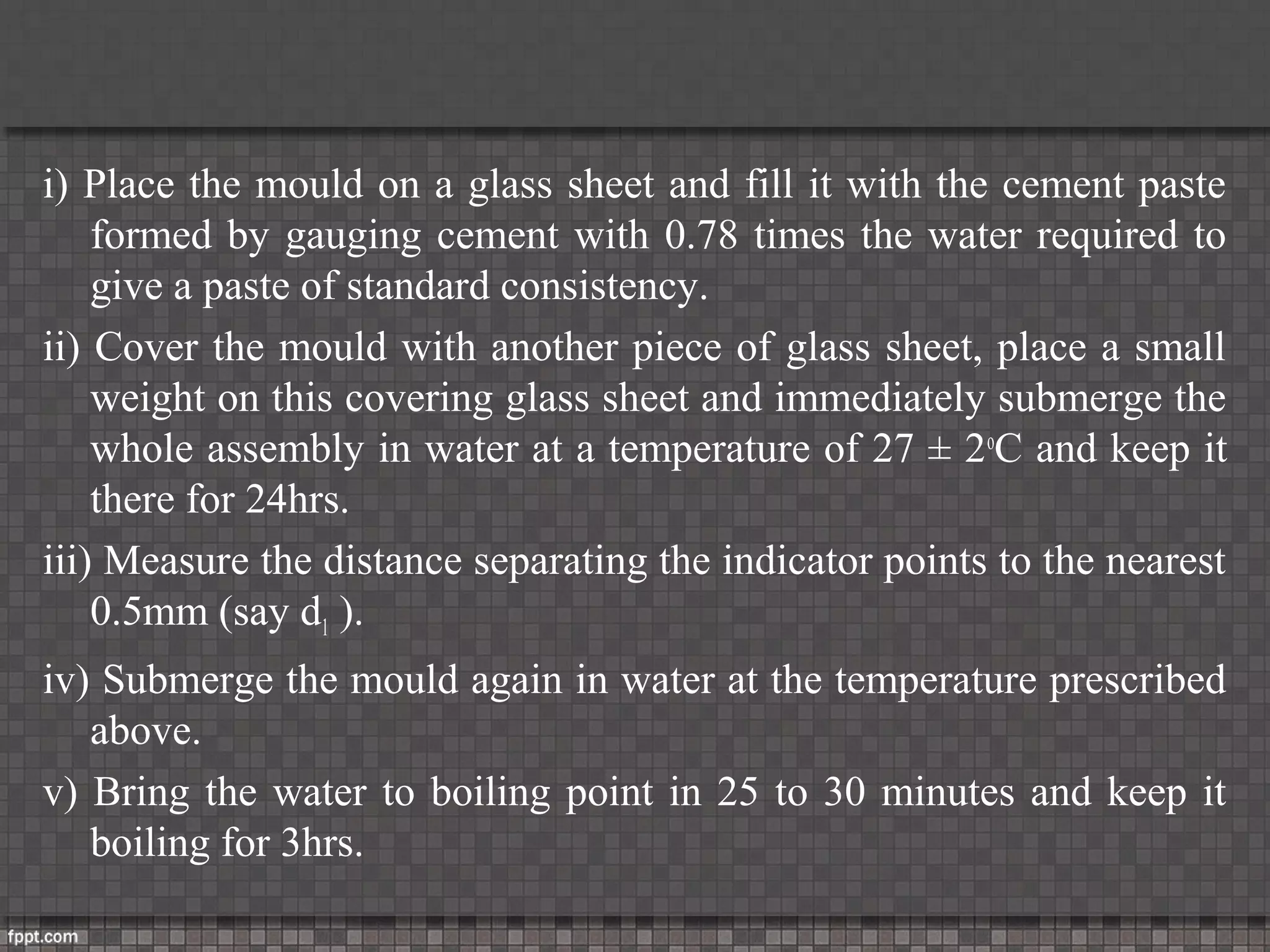 i) Place the mould on a glass sheet and fill it with the cement paste
formed by gauging cement with 0.78 times the water required to
give a paste of standard consistency.
ii) Cover the mould with another piece of glass sheet, place a small
weight on this covering glass sheet and immediately submerge the
whole assembly in water at a temperature of 27 ± 2o
C and keep it
there for 24hrs.
iii) Measure the distance separating the indicator points to the nearest
0.5mm (say d1 ).
iv) Submerge the mould again in water at the temperature prescribed
above.
v) Bring the water to boiling point in 25 to 30 minutes and keep it
boiling for 3hrs.
 