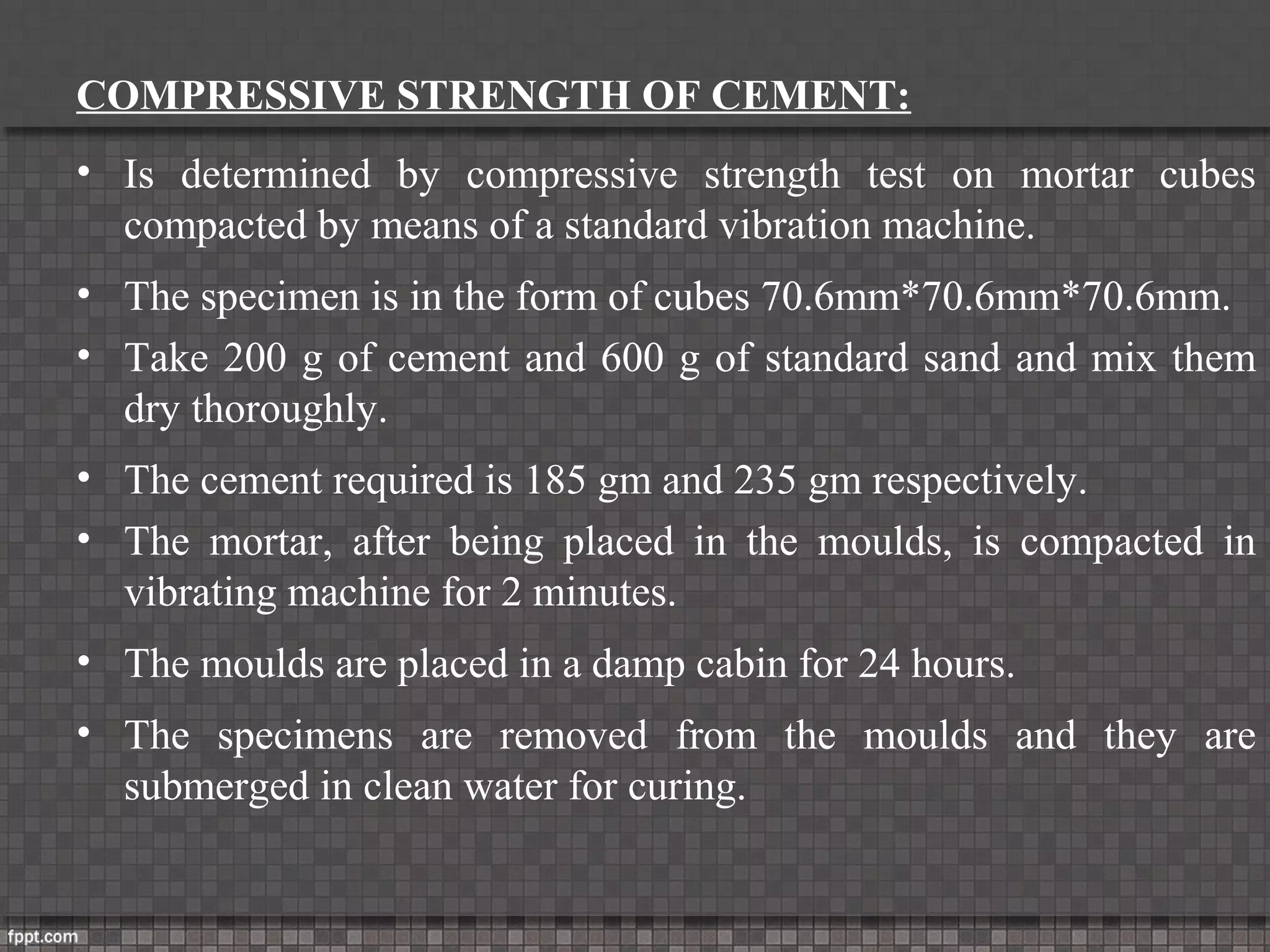 COMPRESSIVE STRENGTH OF CEMENT:
• Is determined by compressive strength test on mortar cubes
compacted by means of a standard vibration machine.
• The specimen is in the form of cubes 70.6mm*70.6mm*70.6mm.
• Take 200 g of cement and 600 g of standard sand and mix them
dry thoroughly.
• The cement required is 185 gm and 235 gm respectively.
• The mortar, after being placed in the moulds, is compacted in
vibrating machine for 2 minutes.
• The moulds are placed in a damp cabin for 24 hours.
• The specimens are removed from the moulds and they are
submerged in clean water for curing.
 