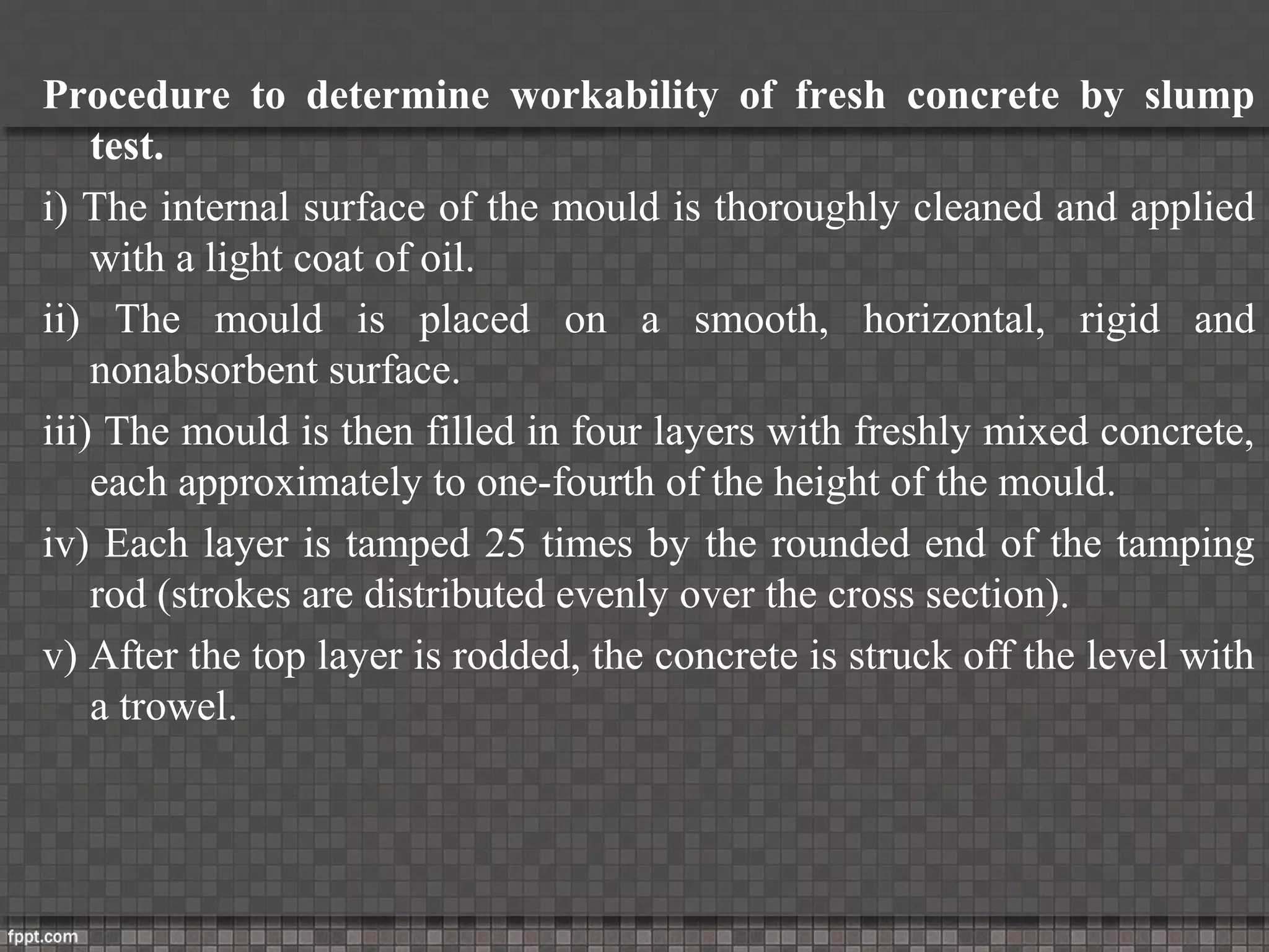 Procedure to determine workability of fresh concrete by slump
test.
i) The internal surface of the mould is thoroughly cleaned and applied
with a light coat of oil.
ii) The mould is placed on a smooth, horizontal, rigid and
nonabsorbent surface.
iii) The mould is then filled in four layers with freshly mixed concrete,
each approximately to one-fourth of the height of the mould.
iv) Each layer is tamped 25 times by the rounded end of the tamping
rod (strokes are distributed evenly over the cross section).
v) After the top layer is rodded, the concrete is struck off the level with
a trowel.
 