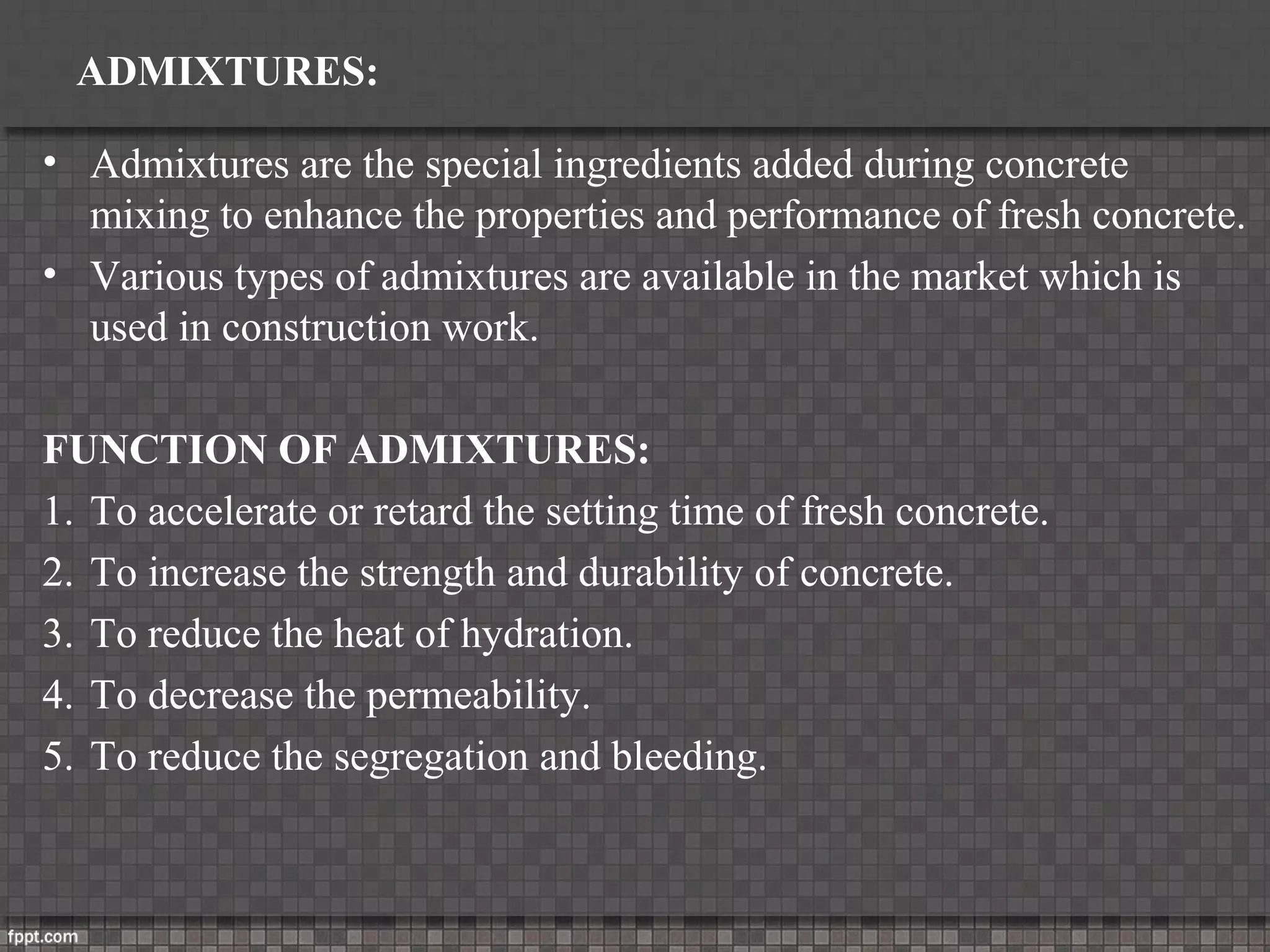 ADMIXTURES:
• Admixtures are the special ingredients added during concrete
mixing to enhance the properties and performance of fresh concrete.
• Various types of admixtures are available in the market which is
used in construction work.
FUNCTION OF ADMIXTURES:
1. To accelerate or retard the setting time of fresh concrete.
2. To increase the strength and durability of concrete.
3. To reduce the heat of hydration.
4. To decrease the permeability.
5. To reduce the segregation and bleeding.
 