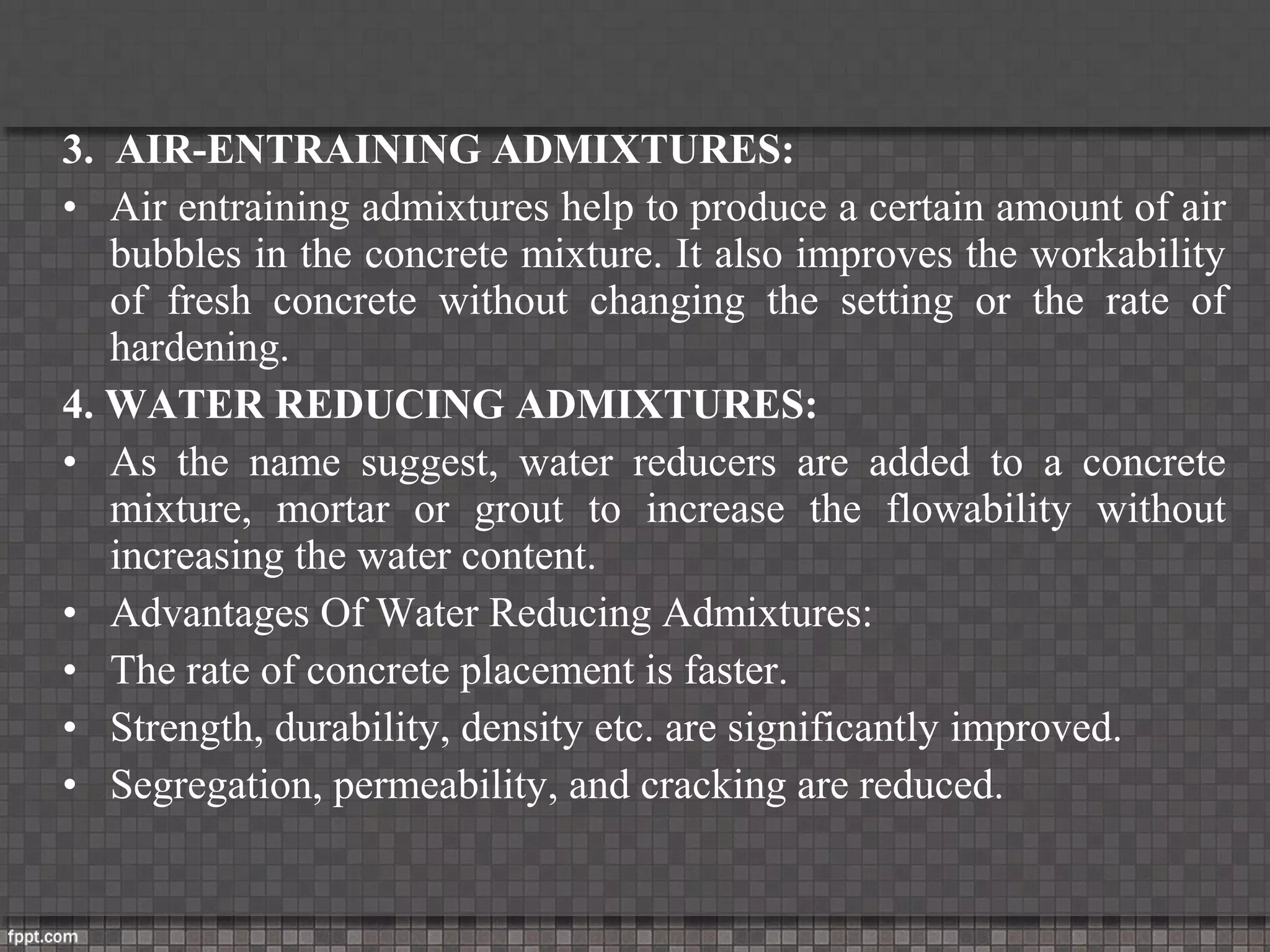 3. AIR-ENTRAINING ADMIXTURES:
• Air entraining admixtures help to produce a certain amount of air
bubbles in the concrete mixture. It also improves the workability
of fresh concrete without changing the setting or the rate of
hardening.
4. WATER REDUCING ADMIXTURES:
• As the name suggest, water reducers are added to a concrete
mixture, mortar or grout to increase the flowability without
increasing the water content.
• Advantages Of Water Reducing Admixtures:
• The rate of concrete placement is faster.
• Strength, durability, density etc. are significantly improved.
• Segregation, permeability, and cracking are reduced.
 