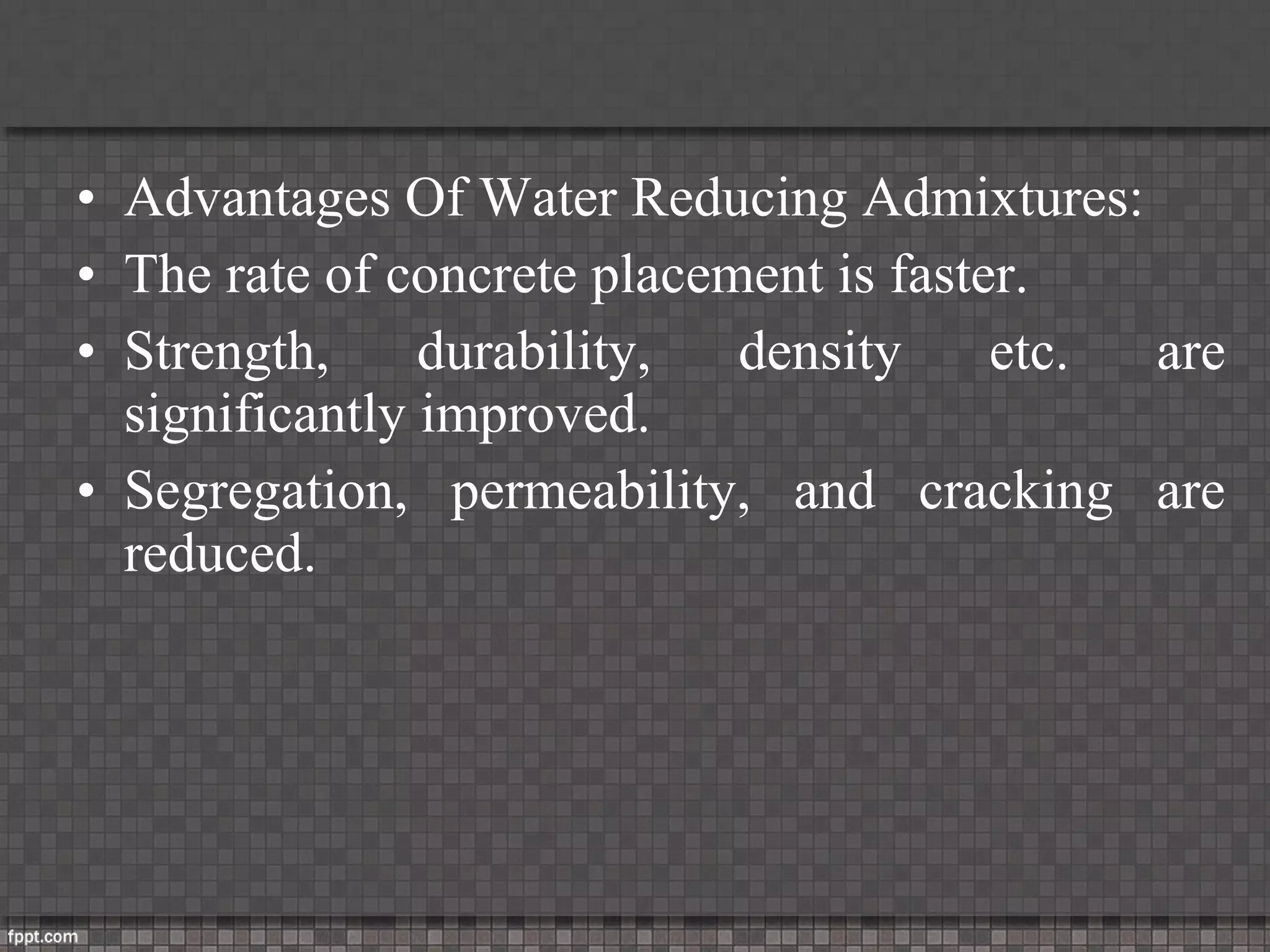 • Advantages Of Water Reducing Admixtures:
• The rate of concrete placement is faster.
• Strength, durability, density etc. are
significantly improved.
• Segregation, permeability, and cracking are
reduced.
 