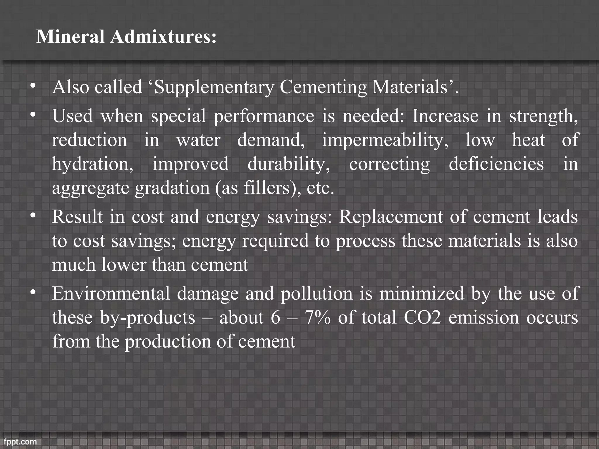 Mineral Admixtures:
• Also called ‘Supplementary Cementing Materials’.
• Used when special performance is needed: Increase in strength,
reduction in water demand, impermeability, low heat of
hydration, improved durability, correcting deficiencies in
aggregate gradation (as fillers), etc.
• Result in cost and energy savings: Replacement of cement leads
to cost savings; energy required to process these materials is also
much lower than cement
• Environmental damage and pollution is minimized by the use of
these by-products – about 6 – 7% of total CO2 emission occurs
from the production of cement
 