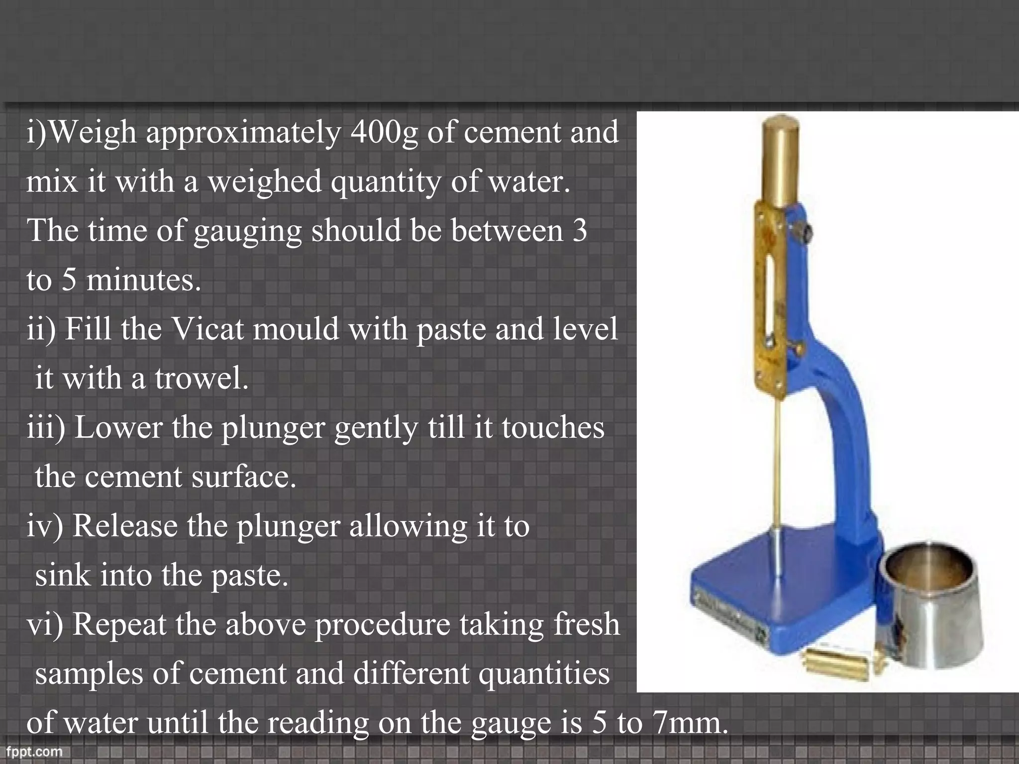 i)Weigh approximately 400g of cement and
mix it with a weighed quantity of water.
The time of gauging should be between 3
to 5 minutes.
ii) Fill the Vicat mould with paste and level
it with a trowel.
iii) Lower the plunger gently till it touches
the cement surface.
iv) Release the plunger allowing it to
sink into the paste.
vi) Repeat the above procedure taking fresh
samples of cement and different quantities
of water until the reading on the gauge is 5 to 7mm.
 
