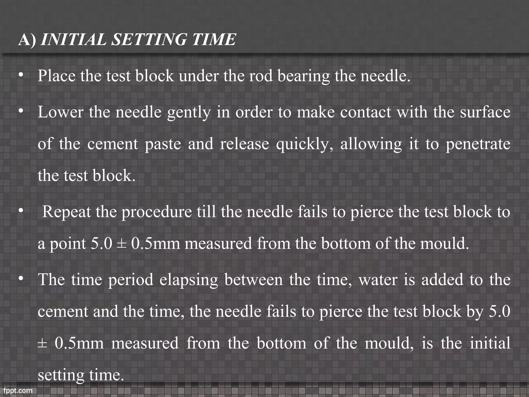 A) INITIAL SETTING TIME
• Place the test block under the rod bearing the needle.
• Lower the needle gently in order to make contact with the surface
of the cement paste and release quickly, allowing it to penetrate
the test block.
• Repeat the procedure till the needle fails to pierce the test block to
a point 5.0 ± 0.5mm measured from the bottom of the mould.
• The time period elapsing between the time, water is added to the
cement and the time, the needle fails to pierce the test block by 5.0
± 0.5mm measured from the bottom of the mould, is the initial
setting time.
 