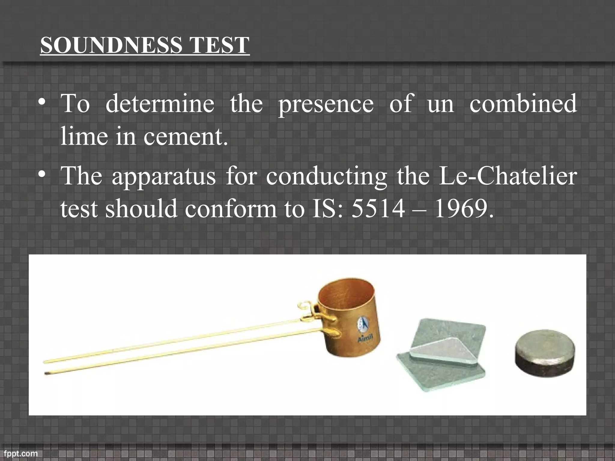 SOUNDNESS TEST
• To determine the presence of un combined
lime in cement.
• The apparatus for conducting the Le-Chatelier
test should conform to IS: 5514 – 1969.
 
