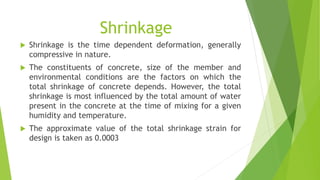 Shrinkage
 Shrinkage is the time dependent deformation, generally
compressive in nature.
 The constituents of concrete, size of the member and
environmental conditions are the factors on which the
total shrinkage of concrete depends. However, the total
shrinkage is most influenced by the total amount of water
present in the concrete at the time of mixing for a given
humidity and temperature.
 The approximate value of the total shrinkage strain for
design is taken as 0.0003
 