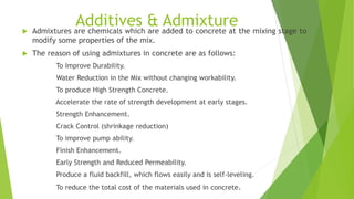 Additives & Admixture Admixtures are chemicals which are added to concrete at the mixing stage to
modify some properties of the mix.
 The reason of using admixtures in concrete are as follows:
To Improve Durability.
Water Reduction in the Mix without changing workability.
To produce High Strength Concrete.
Accelerate the rate of strength development at early stages.
Strength Enhancement.
Crack Control (shrinkage reduction)
To improve pump ability.
Finish Enhancement.
Early Strength and Reduced Permeability.
Produce a fluid backfill, which flows easily and is self-leveling.
To reduce the total cost of the materials used in concrete.
 