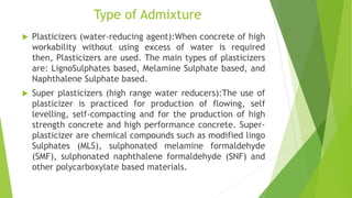 Type of Admixture
 Plasticizers (water-reducing agent):When concrete of high
workability without using excess of water is required
then, Plasticizers are used. The main types of plasticizers
are: LignoSulphates based, Melamine Sulphate based, and
Naphthalene Sulphate based.
 Super plasticizers (high range water reducers):The use of
plasticizer is practiced for production of flowing, self
levelling, self-compacting and for the production of high
strength concrete and high performance concrete. Super-
plasticizer are chemical compounds such as modified lingo
Sulphates (MLS), sulphonated melamine formaldehyde
(SMF), sulphonated naphthalene formaldehyde (SNF) and
other polycarboxylate based materials.
 