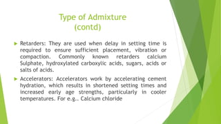 Type of Admixture
(contd)
 Retarders: They are used when delay in setting time is
required to ensure sufficient placement, vibration or
compaction. Commonly known retarders calcium
Sulphate, hydroxylated carboxylic acids, sugars, acids or
salts of acids.
 Accelerators: Accelerators work by accelerating cement
hydration, which results in shortened setting times and
increased early age strengths, particularly in cooler
temperatures. For e.g.. Calcium chloride
 