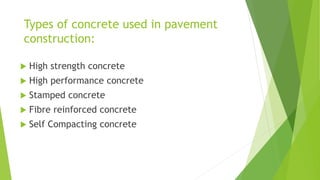 Types of concrete used in pavement
construction:
 High strength concrete
 High performance concrete
 Stamped concrete
 Fibre reinforced concrete
 Self Compacting concrete
 