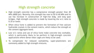 High strength concrete
 High strength concrete has a compressive strength greater than 40
MPa (6800 psi). Recently, this strength has rose to 50 to 60 MPa and its
use has increase in construction of high-rise bldg. and long span
bridges. High strength concrete is made by lowering the w/c ratio to
0.35 or lower.
 Often silica fume is added to prevent the formation of free calcium
hydroxide crystals in the cement matrix, which reduce the strength at
the cement-aggregate bond.
 Low w/c ratios and use of silica fume make concrete less workable,
which is particularly likely to be perform in high-strength concrete
applications where dense rebar cages are likely to be used.
 To compensate for reduced workability, super-plasticizers are
commonly added to high-strength mixtures.
 