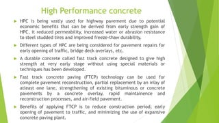 High Performance concrete
 HPC is being vastly used for highway pavement due to potential
economic benefits that can be derived from early strength gain of
HPC, it reduced permeability, increased water or abrasion resistance
to steel studded tires and improved freeze-thaw durability.
 Different types of HPC are being considered for pavement repairs for
early opening of traffic, bridge deck overlays, etc.
 A durable concrete called fast track concrete designed to give high
strength at very early stage without using special materials or
techniques has been developed.
 Fast track concrete paving (FTCP) technology can be used for
complete pavement reconstruction, partial replacement by an inlay of
atleast one lane, strengthening of existing bituminous or concrete
pavements by a concrete overlay, rapid maintainence and
reconstruction processes, and air-field pavement.
 Benefits of applying FTCP is to reduce construction period, early
opening of pavement to traffic, and minimizing the use of expansive
concrete paving plant.
 
