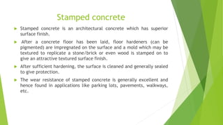 Stamped concrete
 Stamped concrete is an architectural concrete which has superior
surface finish.
 After a concrete floor has been laid, floor hardeners (can be
pigmented) are impregnated on the surface and a mold which may be
textured to replicate a stone/brick or even wood is stamped on to
give an attractive textured surface finish.
 After sufficient hardening, the surface is cleaned and generally sealed
to give protection.
 The wear resistance of stamped concrete is generally excellent and
hence found in applications like parking lots, pavements, walkways,
etc.
 