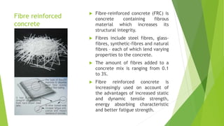 Fibre reinforced
concrete
 Fibre-reinforced concrete (FRC) is
concrete containing fibrous
material which increases its
structural integrity.
 Fibres include steel fibres, glass-
fibres, synthetic-fibres and natural
fibres – each of which lend varying
properties to the concrete.
 The amount of fibres added to a
concrete mix is ranging from 0.1
to 3%.
 Fibre reinforced concrete is
increasingly used on account of
the advantages of increased static
and dynamic tensile strength,
energy absorbing characteristic
and better fatigue strength.
 
