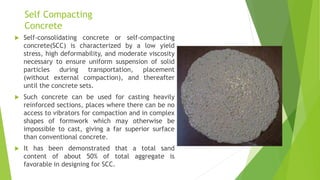 Self Compacting
Concrete
 Self-consolidating concrete or self-compacting
concrete(SCC) is characterized by a low yield
stress, high deformability, and moderate viscosity
necessary to ensure uniform suspension of solid
particles during transportation, placement
(without external compaction), and thereafter
until the concrete sets.
 Such concrete can be used for casting heavily
reinforced sections, places where there can be no
access to vibrators for compaction and in complex
shapes of formwork which may otherwise be
impossible to cast, giving a far superior surface
than conventional concrete.
 It has been demonstrated that a total sand
content of about 50% of total aggregate is
favorable in designing for SCC.
 