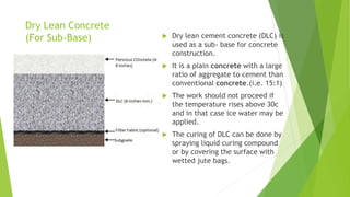 Dry Lean Concrete
(For Sub-Base)  Dry lean cement concrete (DLC) is
used as a sub- base for concrete
construction.
 It is a plain concrete with a large
ratio of aggregate to cement than
conventional concrete.(i.e. 15:1)
 The work should not proceed if
the temperature rises above 30c
and in that case ice water may be
applied.
 The curing of DLC can be done by
spraying liquid curing compound
or by covering the surface with
wetted jute bags.
 
