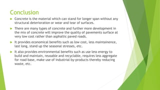 Conclusion
 Concrete is the material which can stand for longer span without any
structural deterioration or wear and tear of surfaces.
 There are many types of concrete and further more development in
the mix of concrete will improve the quality of pavements surface at
very low cost rather than asphaltic paved roads.
 It provides economical benefits such as low cost, less maintainence,
last long, stand up the seasonal stresses, etc.
 It also provides environmental benefits such as use less energy to
build and maintain, reusable and recyclable, requires less aggregate
for road base, make use of industrial by-products thereby reducing
waste, etc.
 