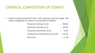 CHEMICAL COMPOSITION OF CEMENT
 Cement mainly consists of lime, sand, alumina, and iron oxide. The
major compounds of cement are classified as follows:
Tricalcium Silicate (C₃S) : 50±5%
Dicalcium Silicate (C₂S) : 30±5%
Tricalcium Aluminate (C₃A) : 9±4%
Tetracalcium Aluminoferrite (C₄AF) : 12±3%
Free Lime : 1±.5%
 