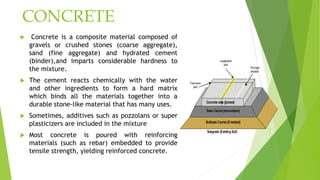 CONCRETE
 Concrete is a composite material composed of
gravels or crushed stones (coarse aggregate),
sand (fine aggregate) and hydrated cement
(binder),and imparts considerable hardness to
the mixture.
 The cement reacts chemically with the water
and other ingredients to form a hard matrix
which binds all the materials together into a
durable stone-like material that has many uses.
 Sometimes, additives such as pozzolans or super
plasticizers are included in the mixture
 Most concrete is poured with reinforcing
materials (such as rebar) embedded to provide
tensile strength, yielding reinforced concrete.
 