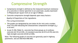 Compressive Strength
 Compressive strength is defined as the measured maximum resistance
of a concrete or mortar specimen to an axial load, usually expressed
in PSI(pound per square inch) at an age of 28days.
 Concrete compressive strength depends upon many factors:-
-Quality & Proportions of the ingredients
-The curing environment
 The grades are designated by one letter M (for mix) and a number
from 10 to 80 indicating the characteristic compressive strength (fck)
in N/mm2.
 As per IS 456 (Table 2), concrete has three groups as (i) ordinary
concrete (M 10 to M 20), (ii) standard concrete (M 25 to M 55) and (iii)
high strength concrete (M 60 to M 80).
Note: The following grade of concrete are generally used in highway
pavements and are M30 M35 M40 M45.
 