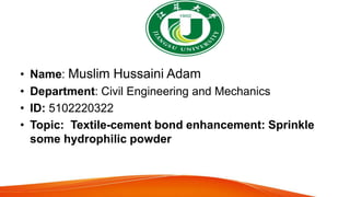 • Name: Muslim Hussaini Adam
• Department: Civil Engineering and Mechanics
• ID: 5102220322
• Topic: Textile-cement bond enhancement: Sprinkle
some hydrophilic powder
 