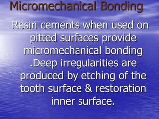 Micromechanical Bonding
Resin cements when used on
pitted surfaces provide
micromechanical bonding
.Deep irregularities are
produced by etching of the
tooth surface & restoration
inner surface.
 
