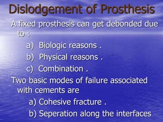 Dislodgement of Prosthesis
A fixed prosthesis can get debonded due
to :
a) Biologic reasons .
b) Physical reasons .
c) Combination .
Two basic modes of failure associated
with cements are
a) Cohesive fracture .
b) Seperation along the interfaces
 