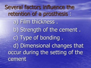 Several factors influence the
retention of a prosthesis :
a) Film thickness .
b) Strength of the cement .
c) Type of bonding .
d) Dimensional changes that
occur during the setting of the
cement
 