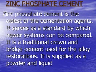 ZINC PHOSPHATE CEMENT
Zinc phosphate cement is the
oldest of the cementation agents.
It serves as a standard by which
newer systems can be compared.
It is a traditional crown and
bridge cement used for the alloy
restorations. It is supplied as a
powder and liquid
 