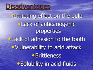 Disadvantages
•Irritating effect on the pulp
•Lack of anticariogenic
properties
•Lack of adhesion to the tooth
•Vulnerability to acid attack
•Brittleness
•Solubility in acid fluids
 