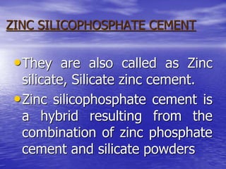 ZINC SILICOPHOSPHATE CEMENT
•They are also called as Zinc
silicate, Silicate zinc cement.
•Zinc silicophosphate cement is
a hybrid resulting from the
combination of zinc phosphate
cement and silicate powders
 